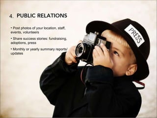 4. Public Relations 4. Post photos of your location, staff, events, volunteers Share success stories: fundraising, adoptions, press Monthly or yearly summary reports/updates 