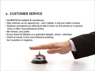 8. Cusomter Service 8. ALWAYS be helpful & courteous.   See criticism as an opportunity - don’t delete, it will just make it worse.  Address complaints by offering to talk to them on the phone or in person.    Tone is often misunderstood online. Be honest, and polite. Every friend & follower is a potential adopter, donor, volunteer. Word of mouth is the most effective publicity,    be it positive or negative. 