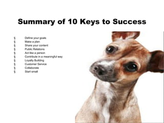 Summary of 10 Keys to Success Define your goals Make a plan Share your content Public Relations Act like a person Contribute in a meaningful way  Loyalty Building Customer Service Collaborate Start small 