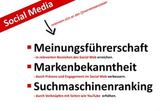  Meinungsführerschaft
              - in relevanten Bereichen des Social Web erreichen.


              Markenbekanntheit
              - durch Präsenz und Engagement im Social Web verbessern.


              Suchmaschinenranking
              - durch Verknüpfen mit Seiten wie YouTube erhöhen.


07.12.2011                                                               10
 