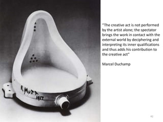 “The creative act is not performed by the artist alone; the spectator brings the work in contact with the external world by deciphering and interpreting its inner qualifications and thus adds his contribution to the creative act”Marcel Duchamp42