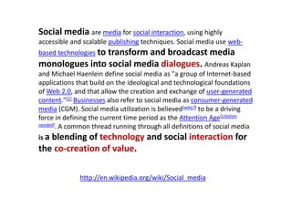Social mediaare media for social interaction, using highly accessible and scalable publishing techniques. Social media use web-based technologiesto transform and broadcast media monologues into social media dialogues. Andreas Kaplan and Michael Haenlein define social media as "a group of Internet-based applications that build on the ideological and technological foundations of Web 2.0, and that allow the creation and exchange of user-generated content."[1]Businesses also refer to social media as consumer-generated media (CGM). Social media utilization is believed[who?] to be a driving force in defining the current time period as the Attention Age[citation needed]. A common thread running through all definitions of social media is a blending of technology and social interaction for the co-creation of value.http://en.wikipedia.org/wiki/Social_media