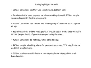 Survey highlights include:• 70% of Canadians say they use social media. (66% in USA)• Facebook is the most popular social networking site with 70% of people surveyed currently having an account.• 47% of Canadians use Twitter and the majority of users are 19 – 25 years of age.• YouTube & Flickr are the most popular (visual) social media sites with 38% & 29% (respectively) of people surveyed using the sites.• 42% of Canadians do not blog, while 58% do blog.• 74% of people who blog, do so for personal purposes, 57% blog for work and 35% blog for both.• 61% of businesses said they track what people are saying about their brand online.