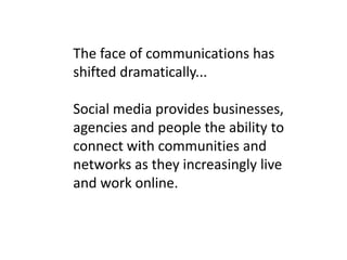 The face of communications has shifted dramatically... Social media provides businesses, agencies and people the ability to connect with communities and networks as they increasingly live and work online.