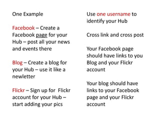 One ExampleFacebook – Create a Facebook page for your Hub – post all your news and events thereBlog – Create a blog for your Hub – use it like a newletterFlickr – Sign up for  Flickr account for your Hub – start adding your picsUse one username to identify your HubCross link and cross postYour Facebook page should have links to you Blog and your Flickr accountYour blog should have links to your Facebook page and your Flickr account