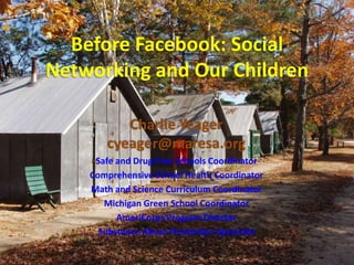 Before Facebook: Social Networking and Our Children Charlie Yeagercyeager@maresa.org Safe and Drug Free Schools Coordinator Comprehensive School Health Coordinator Math and Science Curriculum Coordinator Michigan Green School Coordinator AmeriCorps Program Director Substance Abuse Prevention Specialist 