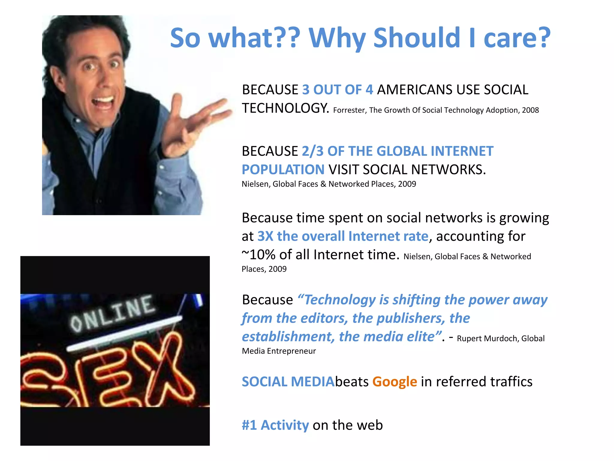 So what?? Why Should I care?BECAUSE 3 OUT OF 4 AMERICANS USE SOCIAL TECHNOLOGY. Forrester, The Growth Of Social Technology Adoption, 2008BECAUSE 2/3 OF THE GLOBAL INTERNET POPULATION VISIT SOCIAL NETWORKS. Nielsen, Global Faces & Networked Places, 2009Because time spent on social networks is growing at 3X the overall Internet rate, accounting for ~10% of all Internet time. Nielsen, Global Faces & Networked Places, 2009Because “Technology is shifting the power away from the editors, the publishers, the establishment, the media elite”. - Rupert Murdoch, Global Media EntrepreneurSOCIAL MEDIAbeats Google in referred traffics#1 Activity on the web