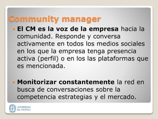 Community manager
 El CM es la voz de la empresa hacia la
comunidad. Responde y conversa
activamente en todos los medios sociales
en los que la empresa tenga presencia
activa (perfil) o en los las plataformas que
es mencionada.
 Monitorizar constantemente la red en
busca de conversaciones sobre la
competencia estrategias y el mercado.
 