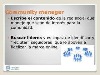 Community manager
 Escribe el contenido de la red social que
maneje que sean de interés para la
comunidad.
 Buscar líderes y es capaz de identificar y
“reclutar” seguidores que lo apoyen a
fidelizar la marca online.
 