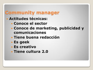 Community manager
 Actitudes técnicas:
 Conoce el sector
 Conoce de marketing, publicidad y
comunicaciones
 Tiene buena redacción
 Es geek
 Es creativo
 Tiene cultura 2.0
 