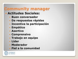 Community manager
 Actitudes Sociales:
 Buen conversador
 Da respuestas rápidas
 Incentiva la participación
 Empático
 Asertivo
 Comprensivo
 Trabajo en equipo
 Líder
 Moderador
 Fiel a la comunidad
 