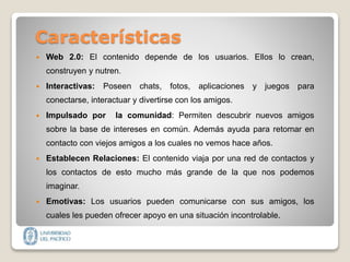 Características
 Web 2.0: El contenido depende de los usuarios. Ellos lo crean,
construyen y nutren.
 Interactivas: Poseen chats, fotos, aplicaciones y juegos para
conectarse, interactuar y divertirse con los amigos.
 Impulsado por la comunidad: Permiten descubrir nuevos amigos
sobre la base de intereses en común. Además ayuda para retomar en
contacto con viejos amigos a los cuales no vemos hace años.
 Establecen Relaciones: El contenido viaja por una red de contactos y
los contactos de esto mucho más grande de la que nos podemos
imaginar.
 Emotivas: Los usuarios pueden comunicarse con sus amigos, los
cuales les pueden ofrecer apoyo en una situación incontrolable.
 