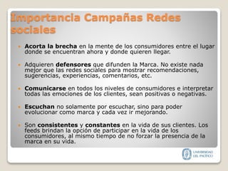 Importancia Campañas Redes
sociales
 Acorta la brecha en la mente de los consumidores entre el lugar
donde se encuentran ahora y donde quieren llegar.
 Adquieren defensores que difunden la Marca. No existe nada
mejor que las redes sociales para mostrar recomendaciones,
sugerencias, experiencias, comentarios, etc.
 Comunicarse en todos los niveles de consumidores e interpretar
todas las emociones de los clientes, sean positivas o negativas.
 Escuchan no solamente por escuchar, sino para poder
evolucionar como marca y cada vez ir mejorando.
 Son consistentes y constantes en la vida de sus clientes. Los
feeds brindan la opción de participar en la vida de los
consumidores, al mismo tiempo de no forzar la presencia de la
marca en su vida.
 