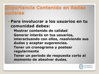 Importancia Contenido en Redes
sociales
 Para involucrar a los usuarios en tu
comunidad debes:
◦ Mostrar contenido de calidad
◦ Generar interés en tus usuarios,
interactuando con ellos, resolviendo sus
dudas y aceptar sugerencias.
◦ Tener un cronograma y postear
regularmente
◦ Tener un período de respuesta corto al
momento de absolver dudas.
 