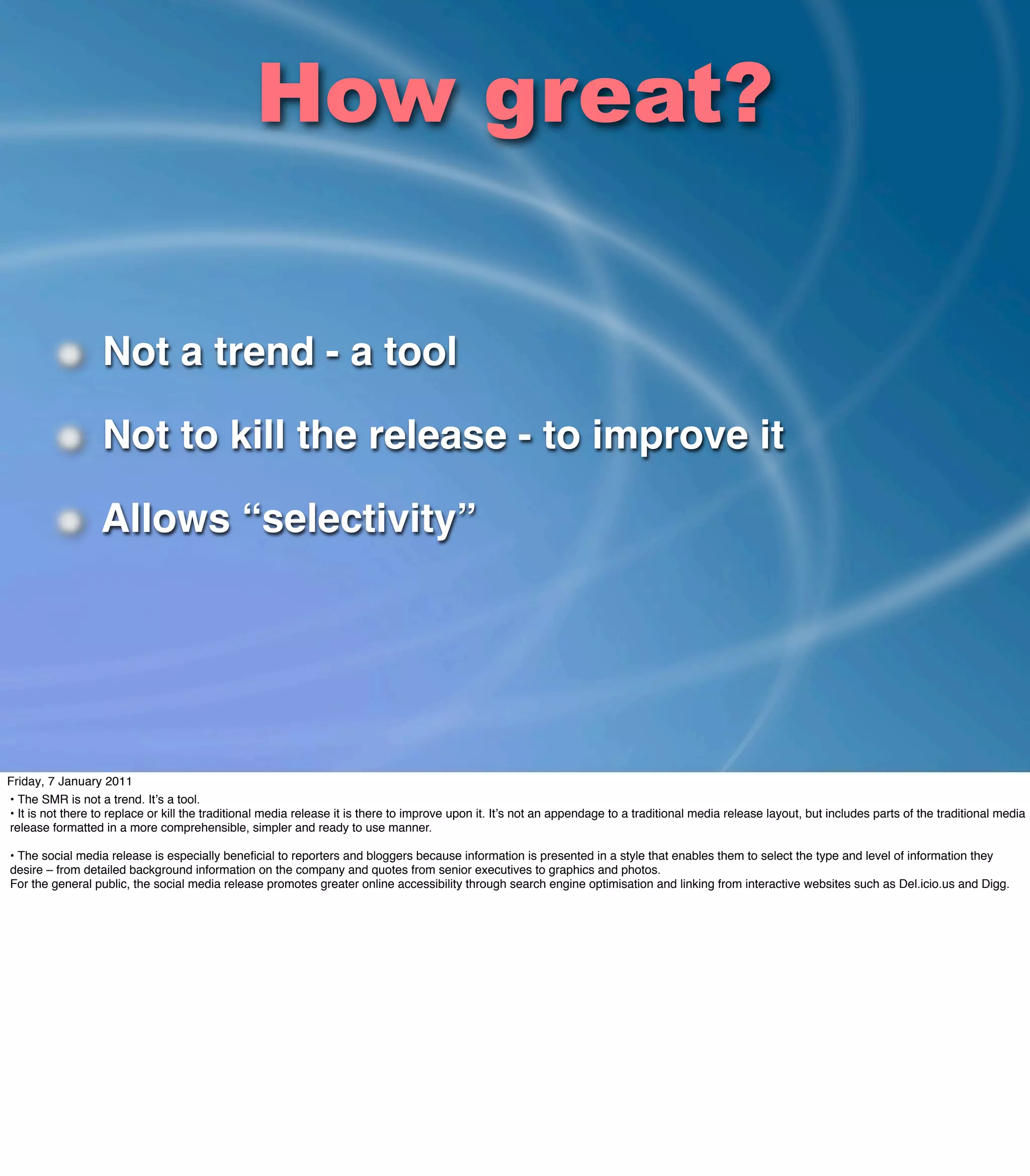 How great?

                  Not a trend - a tool

                  Not to kill the release - to improve it

                  Allows “selectivity”




Friday, 7 January 2011
• The SMR is not a trend. Itʼs a tool.
• It is not there to replace or kill the traditional media release it is there to improve upon it. Itʼs not an appendage to a traditional media release layout, but includes parts of the traditional media
release formatted in a more comprehensible, simpler and ready to use manner.

• The social media release is especially beneﬁcial to reporters and bloggers because information is presented in a style that enables them to select the type and level of information they
desire – from detailed background information on the company and quotes from senior executives to graphics and photos.
For the general public, the social media release promotes greater online accessibility through search engine optimisation and linking from interactive websites such as Del.icio.us and Digg.
 