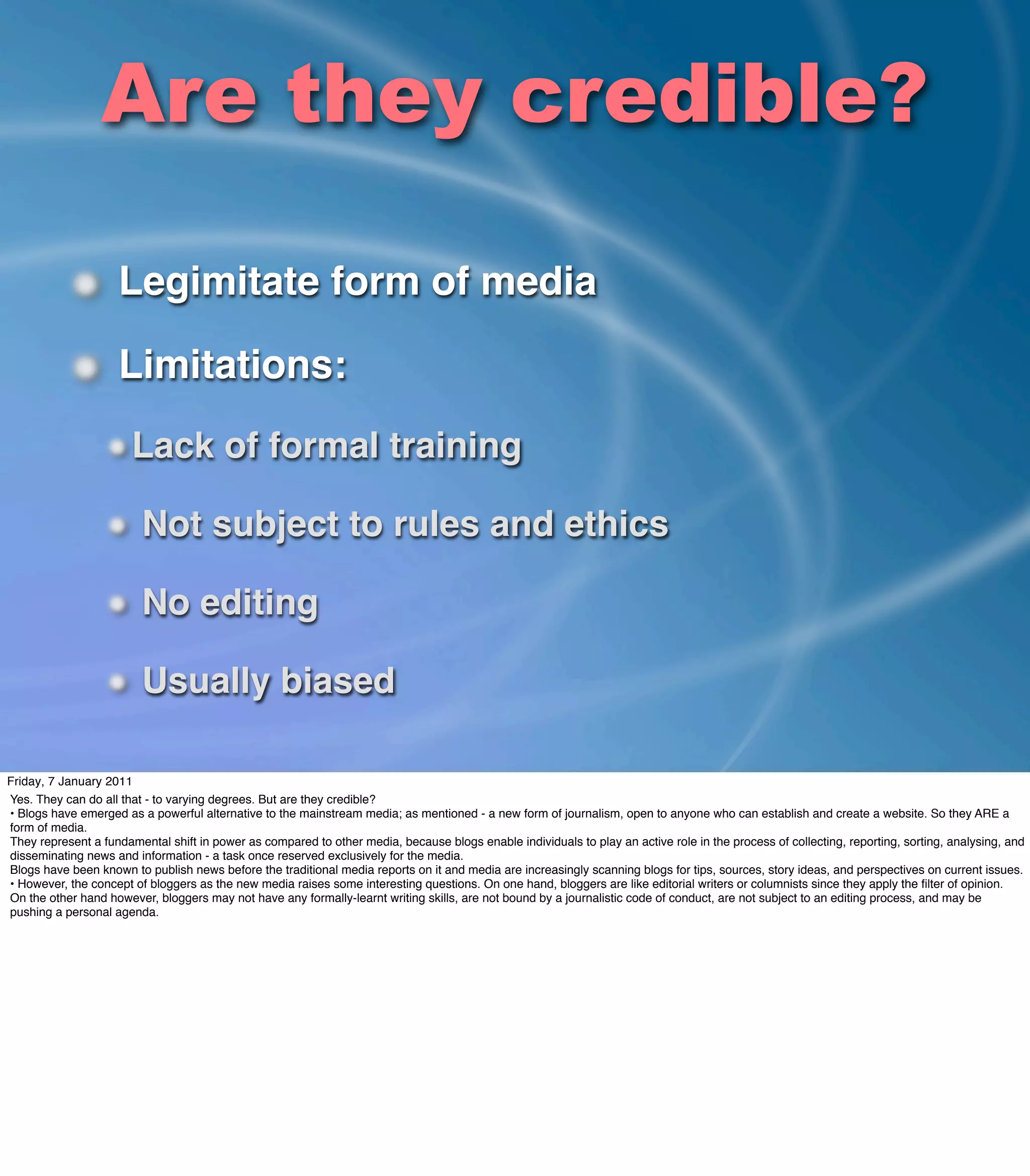 Are they credible?

                     Legimitate form of media

                     Limitations:
                       Lack of formal training

                         Not subject to rules and ethics

                         No editing

                         Usually biased

Friday, 7 January 2011
Yes. They can do all that - to varying degrees. But are they credible?
• Blogs have emerged as a powerful alternative to the mainstream media; as mentioned - a new form of journalism, open to anyone who can establish and create a website. So they ARE a
form of media.
They represent a fundamental shift in power as compared to other media, because blogs enable individuals to play an active role in the process of collecting, reporting, sorting, analysing, and
disseminating news and information - a task once reserved exclusively for the media.
Blogs have been known to publish news before the traditional media reports on it and media are increasingly scanning blogs for tips, sources, story ideas, and perspectives on current issues.
• However, the concept of bloggers as the new media raises some interesting questions. On one hand, bloggers are like editorial writers or columnists since they apply the ﬁlter of opinion. 
On the other hand however, bloggers may not have any formally-learnt writing skills, are not bound by a journalistic code of conduct, are not subject to an editing process, and may be
pushing a personal agenda.
 
 