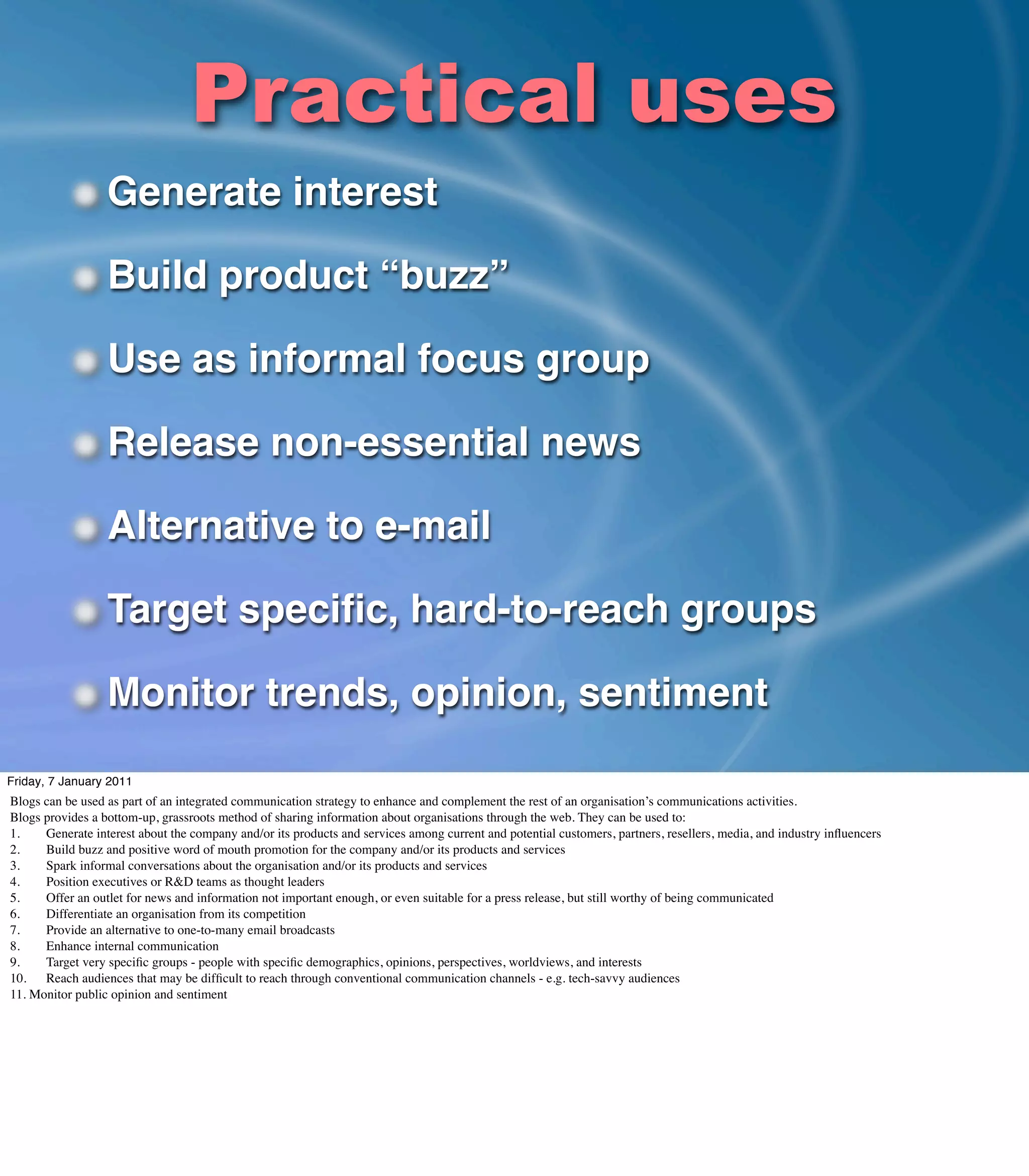 Practical uses
                  Generate interest

                  Build product “buzz”

                  Use as informal focus group

                  Release non-essential news

                  Alternative to e-mail

                  Target speciﬁc, hard-to-reach groups

                  Monitor trends, opinion, sentiment
Friday, 7 January 2011
Blogs can be used as part of an integrated communication strategy to enhance and complement the rest of an organisation’s communications activities.
Blogs provides a bottom-up, grassroots method of sharing information about organisations through the web. They can be used to:
1.	

  Generate interest about the company and/or its products and services among current and potential customers, partners, resellers, media, and industry inﬂuencers
2.	

  Build buzz and positive word of mouth promotion for the company and/or its products and services
3.	

  Spark informal conversations about the organisation and/or its products and services
4.	

  Position executives or R&D teams as thought leaders
5.	

  Offer an outlet for news and information not important enough, or even suitable for a press release, but still worthy of being communicated
6.	

  Differentiate an organisation from its competition
7.	

  Provide an alternative to one-to-many email broadcasts
8.	

  Enhance internal communication
9.	

  Target very speciﬁc groups - people with speciﬁc demographics, opinions, perspectives, worldviews, and interests
10.	

 Reach audiences that may be difﬁcult to reach through conventional communication channels - e.g. tech-savvy audiences
11. Monitor public opinion and sentiment
 