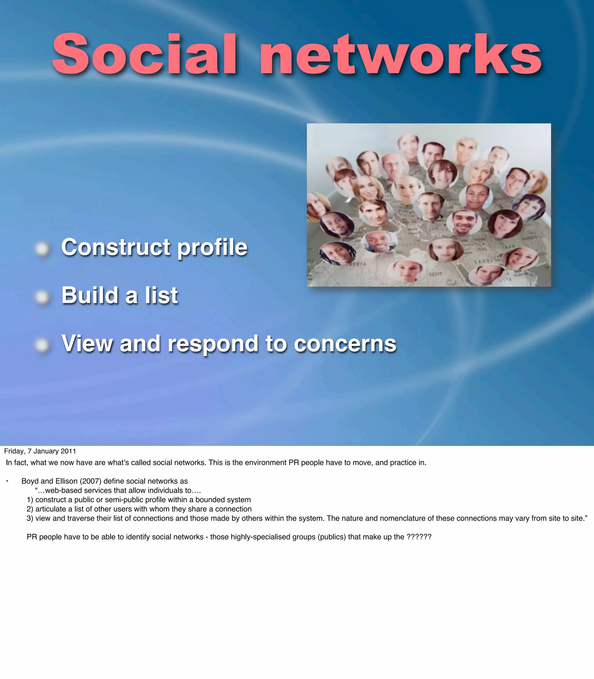 Social networks


                 Construct proﬁle

                 Build a list

                 View and respond to concerns



Friday, 7 January 2011
In fact, what we now have are whatʼs called social networks. This is the environment PR people have to move, and practice in.

•    Boyd and Ellison (2007) deﬁne social networks as
         “…web-based services that allow individuals to….
      1) construct a public or semi-public proﬁle within a bounded system
      2) articulate a list of other users with whom they share a connection
      3) view and traverse their list of connections and those made by others within the system. The nature and nomenclature of these connections may vary from site to site.”

      PR people have to be able to identify social networks - those highly-specialised groups (publics) that make up the ??????
 