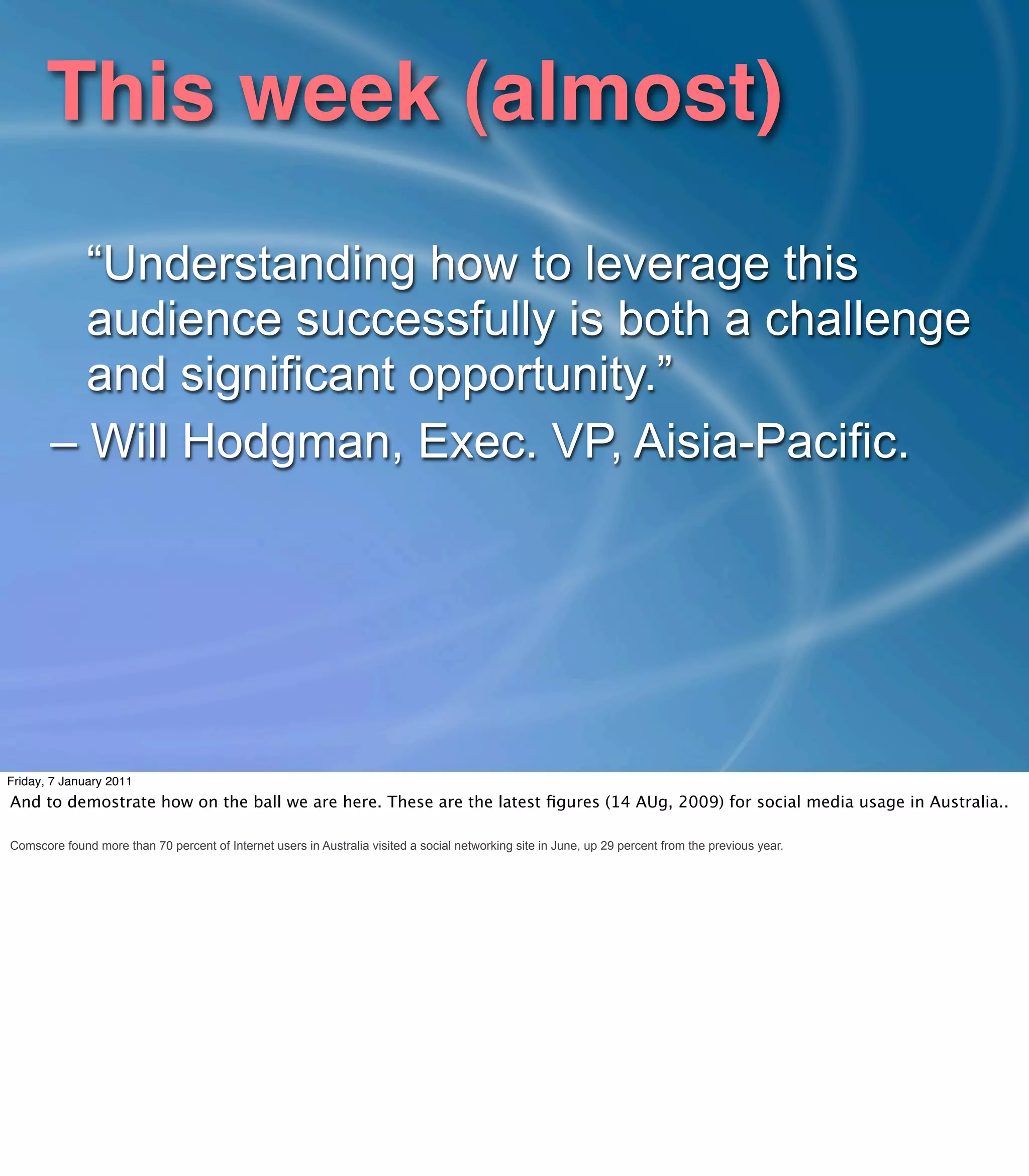 This week (almost)
         “Understanding how to leverage this
         audience successfully is both a challenge
         and significant opportunity.”
       – Will Hodgman, Exec. VP, Aisia-Pacific.




Friday, 7 January 2011
And to demostrate how on the ball we are here. These are the latest ﬁgures (14 AUg, 2009) for social media usage in Australia..

Comscore found more than 70 percent of Internet users in Australia visited a social networking site in June, up 29 percent from the previous year.
 
