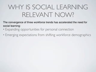 WHY IS SOCIAL LEARNING
       RELEVANT NOW?
The convergence of three workforce trends has accelerated the need for
social learning:
• Expanding   opportunities for personal connection
• Emerging   expectations from shifting workforce demographics
 