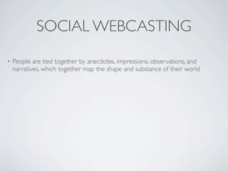 SOCIAL WEBCASTING
•   People are tied together by anecdotes, impressions, observations, and
    narratives, which together map the shape and substance of their world
 