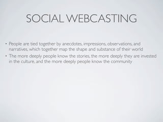 SOCIAL WEBCASTING
• People are tied together by anecdotes, impressions, observations, and
  narratives, which together map the shape and substance of their world
• The more deeply people know the stories, the more deeply they are invested
  in the culture, and the more deeply people know the community
 