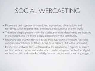 SOCIAL WEBCASTING
• People are tied together by anecdotes, impressions, observations, and
  narratives, which together map the shape and substance of their world
• The more deeply people know the stories, the more deeply they are invested
  in the culture, and the more deeply people know the community
• Recording and sharing stories is easier than ever using a webcam, Flip video
  cameras, smartphones, or tablets (iPad 2) to capture HD video (and audio)
• Inexpensive software like Camtasia allow for simultaneous capture of screen
  content, webcam video, and audio which can be integrated with other digital
  content to build and share knowledge in short sequences or learning nuggets
 
