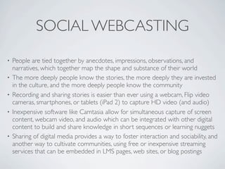 SOCIAL WEBCASTING
•   People are tied together by anecdotes, impressions, observations, and
    narratives, which together map the shape and substance of their world
•   The more deeply people know the stories, the more deeply they are invested
    in the culture, and the more deeply people know the community
•   Recording and sharing stories is easier than ever using a webcam, Flip video
    cameras, smartphones, or tablets (iPad 2) to capture HD video (and audio)
•   Inexpensive software like Camtasia allow for simultaneous capture of screen
    content, webcam video, and audio which can be integrated with other digital
    content to build and share knowledge in short sequences or learning nuggets
•   Sharing of digital media provides a way to foster interaction and sociability, and
    another way to cultivate communities, using free or inexpensive streaming
    services that can be embedded in LMS pages, web sites, or blog postings
 