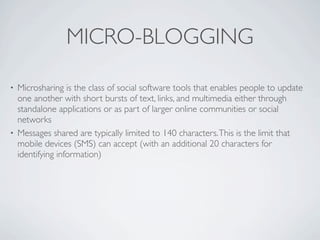 MICRO-BLOGGING

• Microsharing is the class of social software tools that enables people to update
  one another with short bursts of text, links, and multimedia either through
  standalone applications or as part of larger online communities or social
  networks
• Messages shared are typically limited to 140 characters. This is the limit that
  mobile devices (SMS) can accept (with an additional 20 characters for
  identifying information)
 