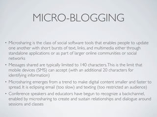 MICRO-BLOGGING

• Microsharing is the class of social software tools that enables people to update
  one another with short bursts of text, links, and multimedia either through
  standalone applications or as part of larger online communities or social
  networks
• Messages shared are typically limited to 140 characters. This is the limit that
  mobile devices (SMS) can accept (with an additional 20 characters for
  identifying information)
• Microsharing emerges from a trend to make digital content smaller and faster to
  spread. It is eclipsing email (too slow) and texting (too restricted an audience)
• Conference speakers and educators have begun to recognize a backchannel,
  enabled by microsharing to create and sustain relationships and dialogue around
  sessions and classes
 