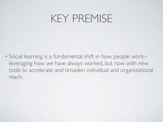 KEY PREMISE


• Sociallearning is a fundamental shift in how people work--
 leveraging how we have always worked, but now with new
 tools to accelerate and broaden individual and organizational
 reach.
 