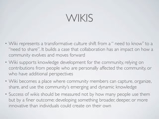 WIKIS

• Wiki represents a transformative culture shift from a “ need to know” to a
  “need to share”. It builds a case that collaboration has an impact on how a
  community evolves and moves forward
• Wiki supports knowledge development for the community, relying on
  contributions from people who are personally affected the community, or
  who have additional perspectives
• Wiki becomes a place where community members can capture, organize,
  share, and use the community’s emerging and dynamic knowledge
• Success of wikis should be measured not by how many people use them
  but by a ﬁner outcome: developing something broader, deeper, or more
  innovative than individuals could create on their own
 