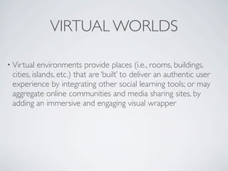 VIRTUAL WORLDS

• Virtual  environments provide places (i.e., rooms, buildings,
 cities, islands, etc.) that are ‘built’ to deliver an authentic user
 experience by integrating other social learning tools; or may
 aggregate online communities and media sharing sites, by
 adding an immersive and engaging visual wrapper
 