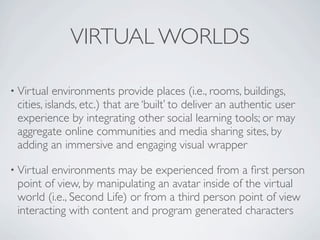 VIRTUAL WORLDS

• Virtual  environments provide places (i.e., rooms, buildings,
 cities, islands, etc.) that are ‘built’ to deliver an authentic user
 experience by integrating other social learning tools; or may
 aggregate online communities and media sharing sites, by
 adding an immersive and engaging visual wrapper

• Virtualenvironments may be experienced from a ﬁrst person
 point of view, by manipulating an avatar inside of the virtual
 world (i.e., Second Life) or from a third person point of view
 interacting with content and program generated characters
 