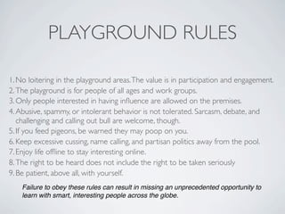 PLAYGROUND RULES

1. No loitering in the playground areas. The value is in participation and engagement.
2. The playground is for people of all ages and work groups.
3. Only people interested in having inﬂuence are allowed on the premises.
4. Abusive, spammy, or intolerant behavior is not tolerated. Sarcasm, debate, and
   challenging and calling out bull are welcome, though.
5. If you feed pigeons, be warned they may poop on you.
6. Keep excessive cussing, name calling, and partisan politics away from the pool.
7. Enjoy life ofﬂine to stay interesting online.
8. The right to be heard does not include the right to be taken seriously
9. Be patient, above all, with yourself.
    Failure to obey these rules can result in missing an unprecedented opportunity to
    learn with smart, interesting people across the globe.
 