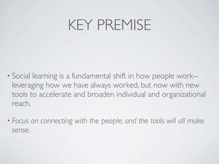 KEY PREMISE


• Sociallearning is a fundamental shift in how people work--
 leveraging how we have always worked, but now with new
 tools to accelerate and broaden individual and organizational
 reach.

• Focus    on connecting with the people, and the tools will all make
 sense.
 