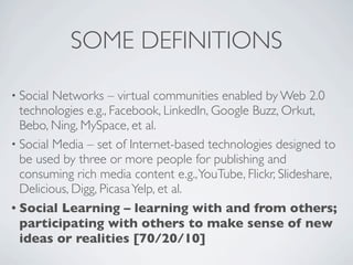 SOME DEFINITIONS

• Social Networks – virtual communities enabled by Web 2.0
  technologies e.g., Facebook, LinkedIn, Google Buzz, Orkut,
  Bebo, Ning, MySpace, et al.
• Social Media – set of Internet-based technologies designed to
  be used by three or more people for publishing and
  consuming rich media content e.g., YouTube, Flickr, Slideshare,
  Delicious, Digg, Picasa Yelp, et al.
• Social Learning – learning with and from others;
  participating with others to make sense of new
  ideas or realities [70/20/10]
 