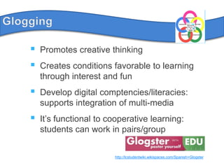 GloggingPromotes creative thinkingCreatesconditionsfavorable to learningthroughinterest and funDevelopdigitalcomptencies/literacies: supportsintegration of multi-mediaIt’sfunctional to cooperative learning: students can work in pairs/grouphttp://lcstudentwiki.wikispaces.com/Spanish+Glogster