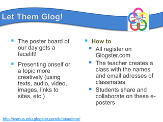 LetThemGlog!The poster board of our day gets a facelift!Presenting onself or a topic more creatively (using texts, audio, video, images, links to sites, etc.)How toAllregisteron Glogster.comThe teachercreates a class with the names and email adresses of classmatesStudents share and collaborate on these e-postershttp://ivenus.edu.glogster.com/tuttosudime/