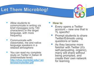 LetThemMicroblog!Allow students to communicate in writing via brief messages (only 140 characters!) in the target language, with more frequencyCommunicate with classmates, me and native language speakers in a relaxed atmosphereYou can read my complete study on Twitter in Italian III (intermediate level) http://chss.montclair.edu/~antenose/mytwitter.pdfHow toEvery opens a Twitter account – new one that is TL specific!Prompt students to share Twitter/Edmodo using questions or tasksAs they become more familiar with Twitter (it’s self-perpuating, organic),many will share without being prompted, and create their own network for learning		