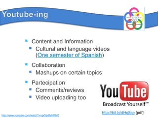 Youtube-ingContent and InformationCultural and languagevideos(One semester of Spanish)CollaborationMashups on certaintopicsPartecipationComments/reviewsVideo uploadingtoohttp://bit.ly/dHq8cp [pdf]http://www.youtube.com/watch?v=gk5fp6MMFNQ