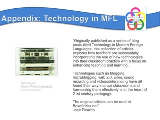 Appendix: Technology in MFL“Originally published as a series of blog posts titled Technology in Modern Foreign Languages, this collection of articles explores how teachers are successfully incorporating the use of new technologies into their classroom practice with a focus on enhancing teaching and learning.Technologies such as blogging, microblogging, web 2.0, wikis, sound recording and videoconferencing have all found their way into our classrooms and harnessing them effectively is at the heart of 21st century pedagogy.The original articles can be read at Boxoftricks.net”José Picardo