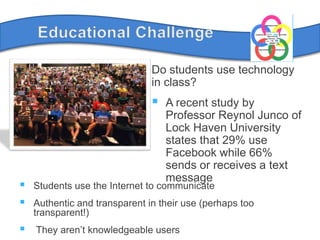 Educational ChallengeDo students use technology in class?A recent study by Professor Reynol Junco of Lock Haven University states that 29% use Facebook while 66% sends or receives a text messageStudents use the Internet to communicateAuthentic and transparent in their use (perhaps too transparent!) They aren’t knowledgeable users