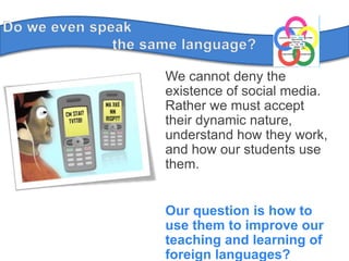 Do weevenspeak	the samelanguage?We cannot deny the existence of social media. Rather we must accept their dynamic nature, understand how they work, and how our students use them.Our question is how to use them to improve our teaching and learning of foreign languages?