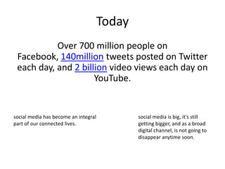 Today Over 700 million people on Facebook, 140million tweets posted on Twitter each day, and 2 billion video views each day on YouTube.social media has become an integral part of our connected lives. social media is big, it's still getting bigger, and as a broad digital channel, is not going to disappear anytime soon. 