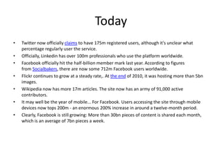 Today Twitter now officially claims to have 175m registered users, although it's unclear what percentage regularly user the service. Officially, Linkedin has over 100m professionals who use the platform worldwide. Facebook officially hit the half-billion member mark last year. According to figures from Socialbakers, there are now some 712m Facebook users worldwide.Flickr continues to grow at a steady rate,. At the end of 2010, it was hosting more than 5bn images.Wikipedia now has more 17m articles. The site now has an army of 91,000 active contributors.It may well be the year of mobile... For Facebook. Users accessing the site through mobile devices now tops 200m - an enormous 200% increase in around a twelve-month period.Clearly, Facebook is still growing: More than 30bn pieces of content is shared each month, which is an average of 7bn pieces a week.