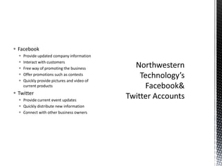 FacebookProvide updated company informationInteract with customersFree way of promoting the businessOffer promotions such as contestsQuickly provide pictures and video of current productsTwitterProvide current event updatesQuickly distribute new informationConnect with other business ownersNorthwestern Technology’s Facebook & Twitter Accounts