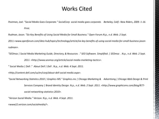 Works CitedPostman, Joel. "Social Media Goes Corporate." SocialCorp  social media goes corporate. 	Berkeley, Calif.: New Riders, 2009. 1-16. 	Print.Rudman, Jason. "Six Key Benefits of Using Social Media for Small Business." Open Forum.N.p., n.d. Web. 2 Sept. 2011. 	<www.openforum.com/idea-hub/topics/technology/article/six-key-benefits-of-using-social-media-for-small-business-jason-rudman >."SEOmoz | Social Media Marketing Guide, Directory, & Resources  ." SEO Software. Simplified. | SEOmoz  . N.p., n.d. Web. 2 Sept. 	2011. <http://www.seomoz.org/article/social-media-marketing-tactics>." Social Media | Dell ."  About Dell | Dell . N.p., n.d. Web. 4 Sept. 2011.	 <http://content.dell.com/us/en/corp/about-dell-social-media.aspx>."Social Networking Statistics 2010 | Graphics MS." Graphics.ms | Chicago Marketing & 	Advertising | Chicago Web Design & Print 	Services Company | Brand Identity Design. N.p., n.d. Web. 2 Sept. 2011. <http://www.graphicsms.com/blog/877-	social-networking-statistics-2010>."Verizon Social Media." Verizon. N.p., n.d. Web. 4 Sept. 2011.<www22.verizon.com/socialmedia/>.