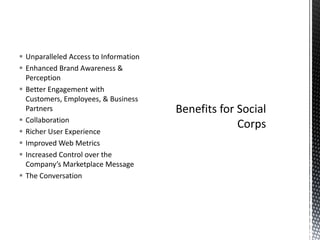 Unparalleled Access to InformationEnhanced Brand Awareness & PerceptionBetter Engagement with Customers, Employees, & Business PartnersCollaborationRicher User ExperienceImproved Web MetricsIncreased Control over the Company’s Marketplace MessageThe ConversationBenefits for Social Corps 