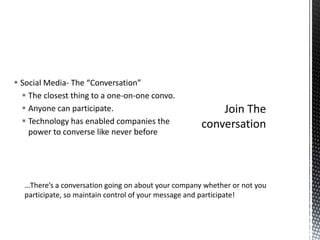 Social Media- The “Conversation”The closest thing to a one-on-one convo.Anyone can participate.Technology has enabled companies the power to converse like never beforeJoin The conversation…There’s a conversation going on about your company whether or not you participate, so maintain control of your message and participate!